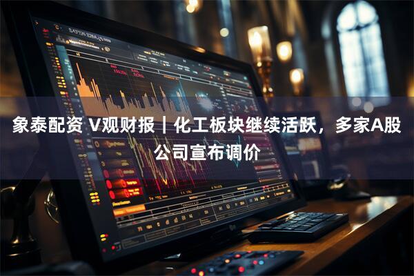 象泰配资 V观财报｜化工板块继续活跃，多家A股公司宣布调价