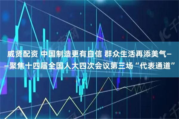 威贤配资 中国制造更有自信 群众生活再添美气——聚焦十四届全国人大四次会议第三场“代表通道”