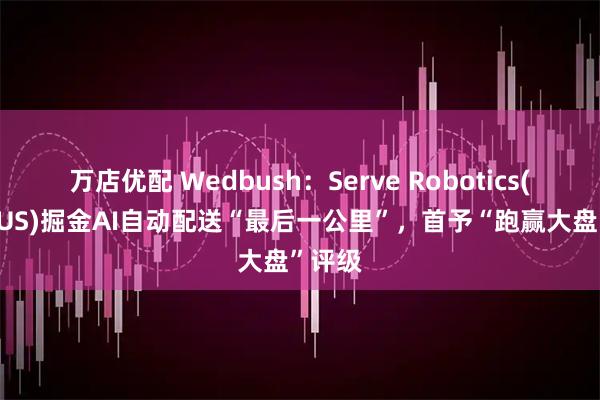 万店优配 Wedbush：Serve Robotics(SERVUS)掘金AI自动配送“最后一公里”，首予“跑赢大盘”评级